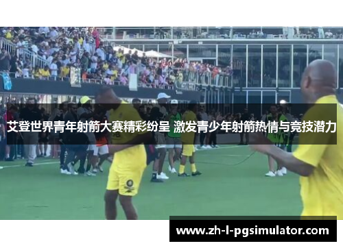 艾登世界青年射箭大赛精彩纷呈 激发青少年射箭热情与竞技潜力