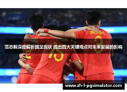 范志毅深度解析国足现状 提出四大关键观点对未来发展的影响 范志毅深度解析国足现状 提出四大关键观点对未来发展的影响