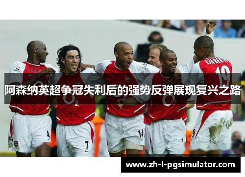 阿森纳英超争冠失利后的强势反弹展现复兴之路