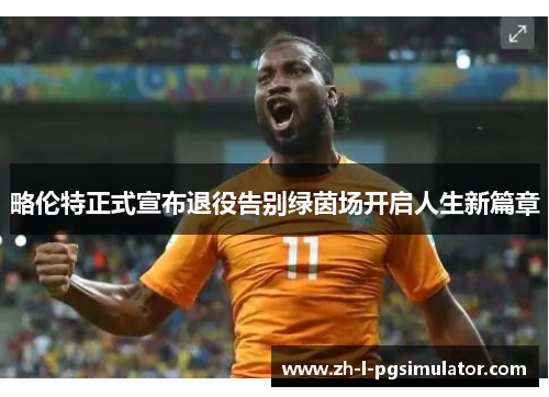 略伦特正式宣布退役告别绿茵场开启人生新篇章 略伦特正式宣布退役告别绿茵场开启人生新篇章